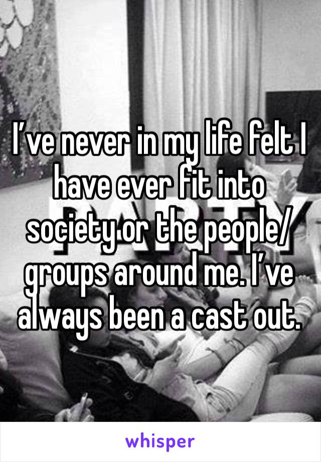 I’ve never in my life felt I have ever fit into society or the people/groups around me. I’ve always been a cast out.