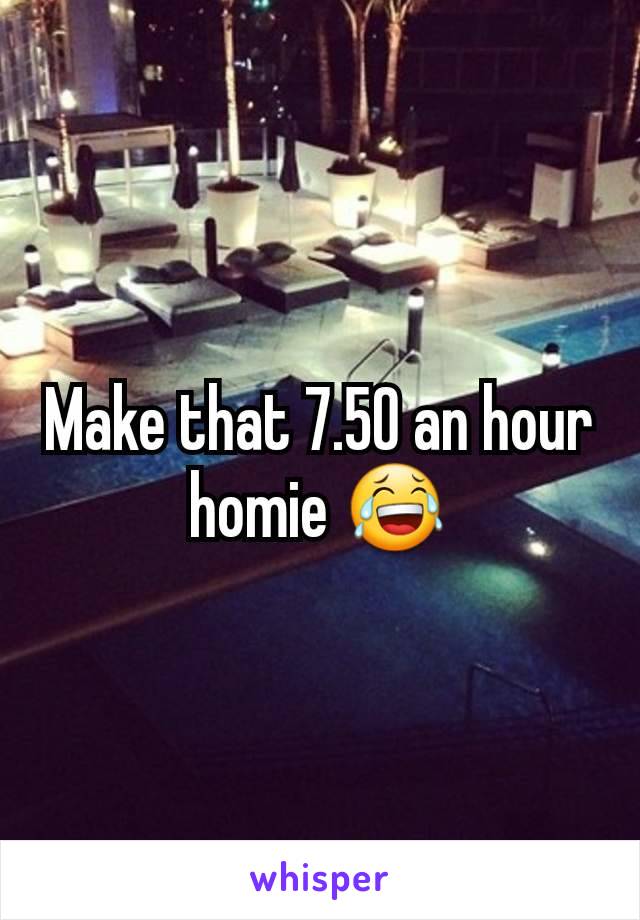 Make that 7.50 an hour homie 😂