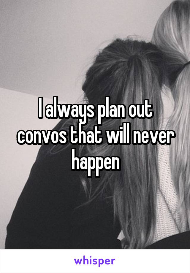I always plan out convos that will never happen