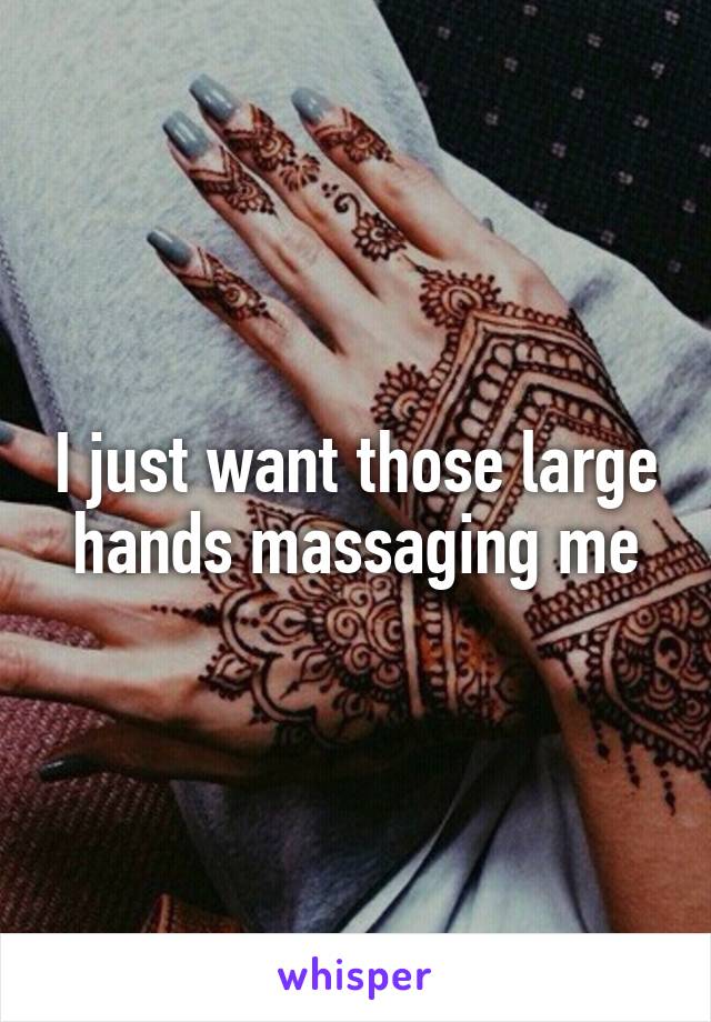 I just want those large hands massaging me