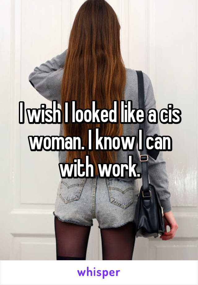 I wish I looked like a cis woman. I know I can with work.