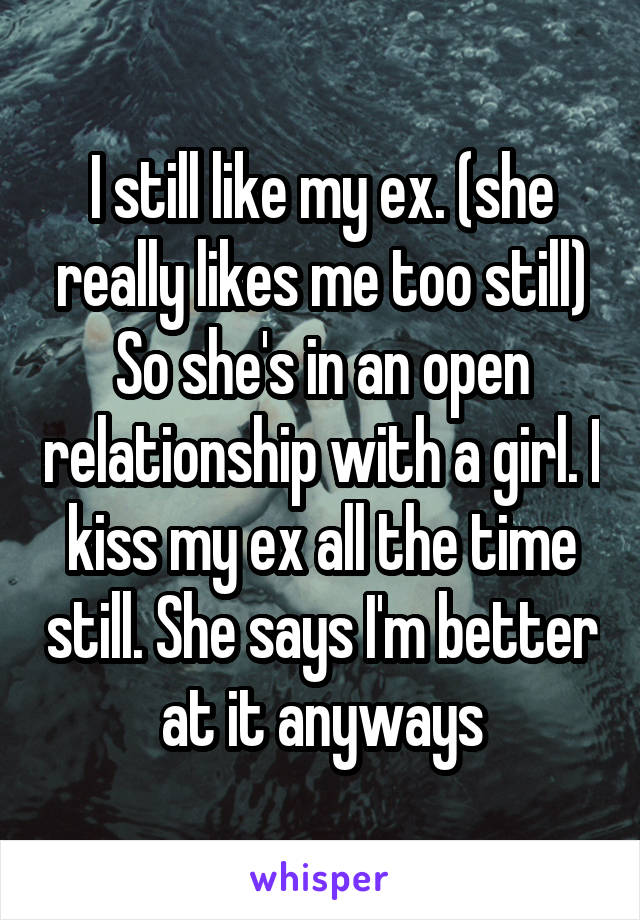 I still like my ex. (she really likes me too still) So she's in an open relationship with a girl. I kiss my ex all the time still. She says I'm better at it anyways