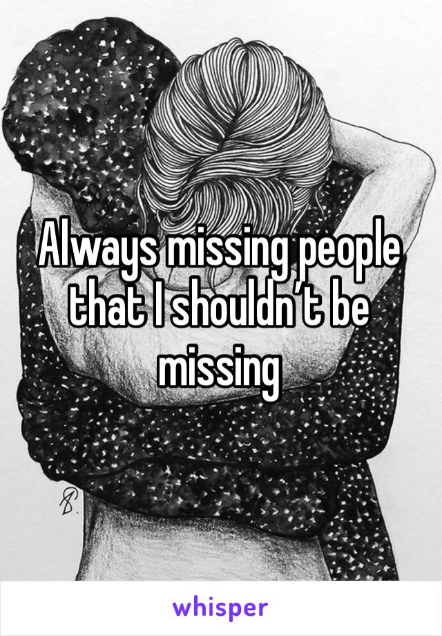 Always missing people that I shouldn’t be missing