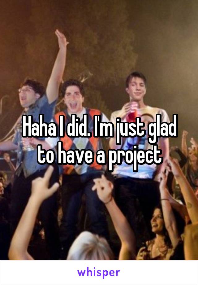 Haha I did. I'm just glad to have a project
