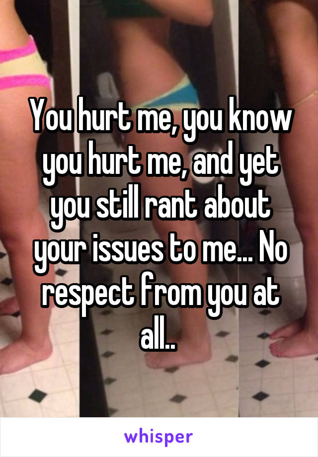 You hurt me, you know you hurt me, and yet you still rant about your issues to me... No respect from you at all.. 
