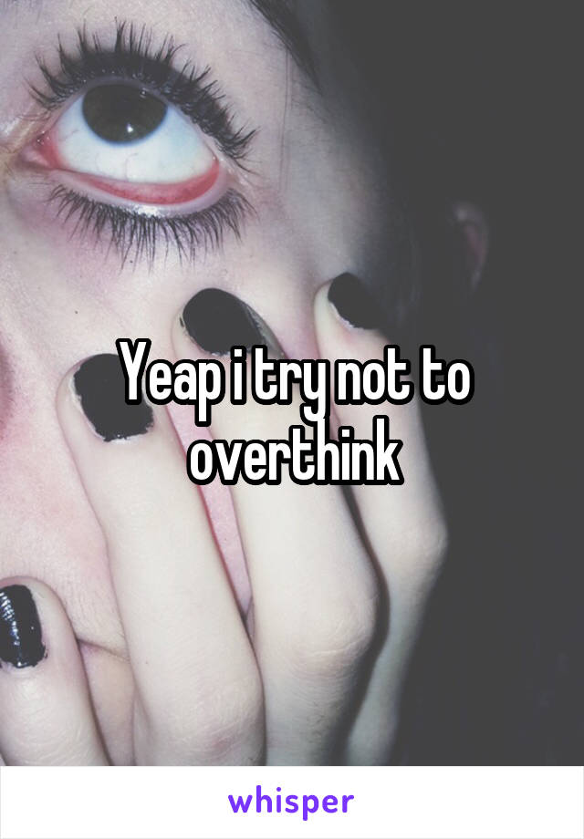 Yeap i try not to overthink
