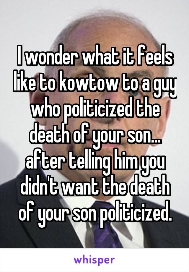 I wonder what it feels like to kowtow to a guy who politicized the death of your son... after telling him you didn't want the death of your son politicized.