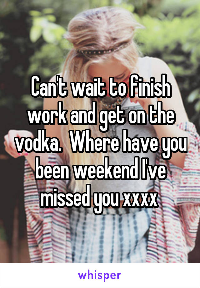 Can't wait to finish work and get on the vodka.  Where have you been weekend I've missed you xxxx 