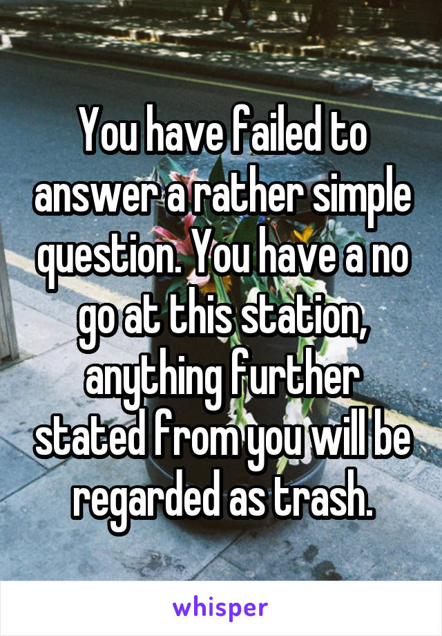 You have failed to answer a rather simple question. You have a no go at this station, anything further stated from you will be regarded as trash.