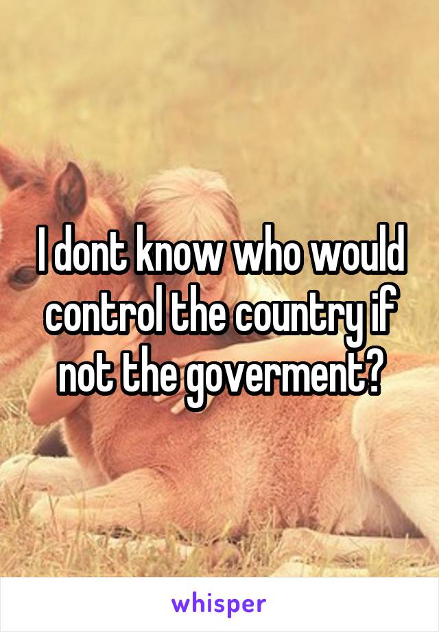 I dont know who would control the country if not the goverment?