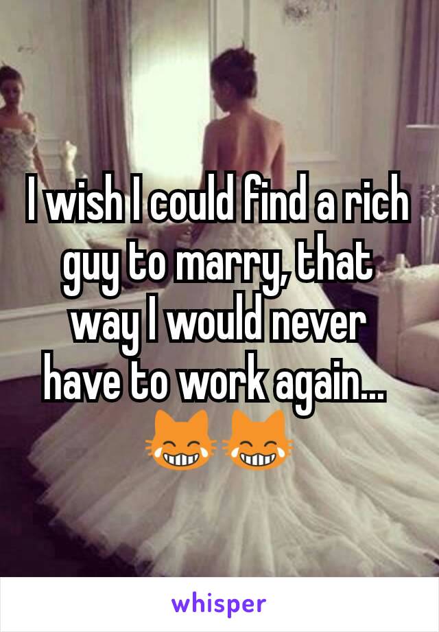 I wish I could find a rich guy to marry, that way I would never have to work again... 
😹😹