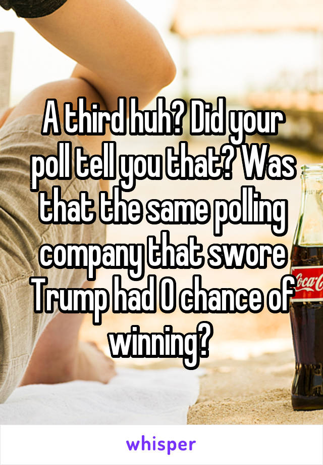 A third huh? Did your poll tell you that? Was that the same polling company that swore Trump had 0 chance of winning? 