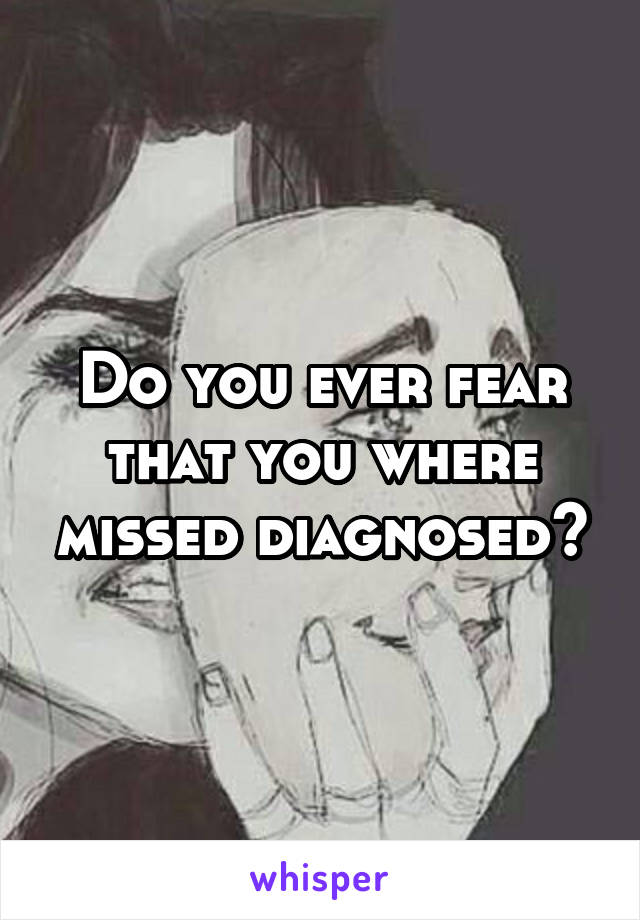 Do you ever fear that you where missed diagnosed?