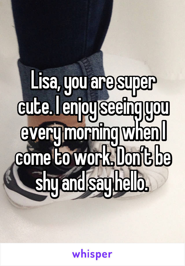 Lisa, you are super cute. I enjoy seeing you every morning when I come to work. Don’t be shy and say hello. 