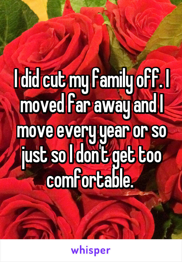 I did cut my family off. I moved far away and I move every year or so just so I don't get too comfortable. 