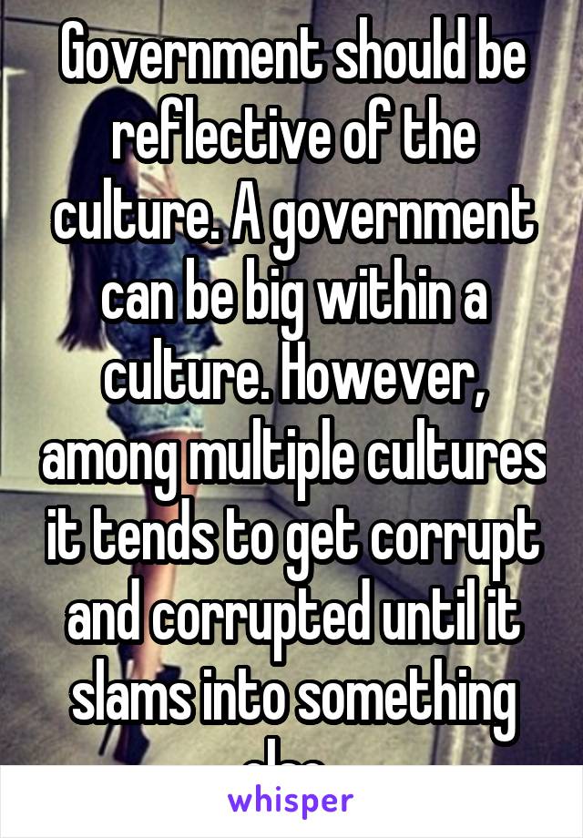 Government should be reflective of the culture. A government can be big within a culture. However, among multiple cultures it tends to get corrupt and corrupted until it slams into something else. 