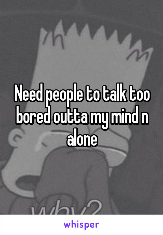 Need people to talk too bored outta my mind n alone