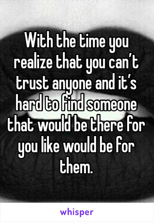 With the time you realize that you can’t trust anyone and it’s hard to find someone that would be there for you like would be for them.
