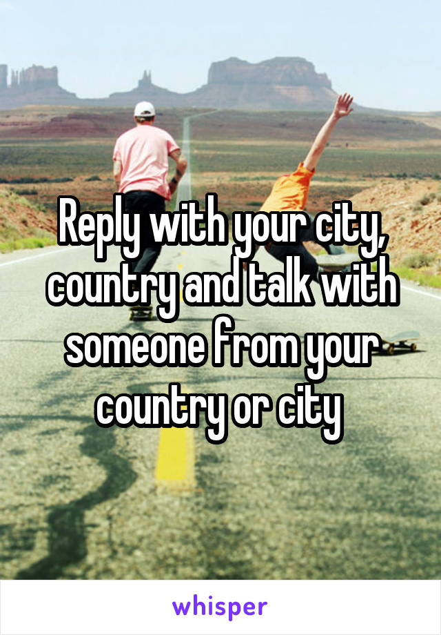 Reply with your city, country and talk with someone from your country or city 