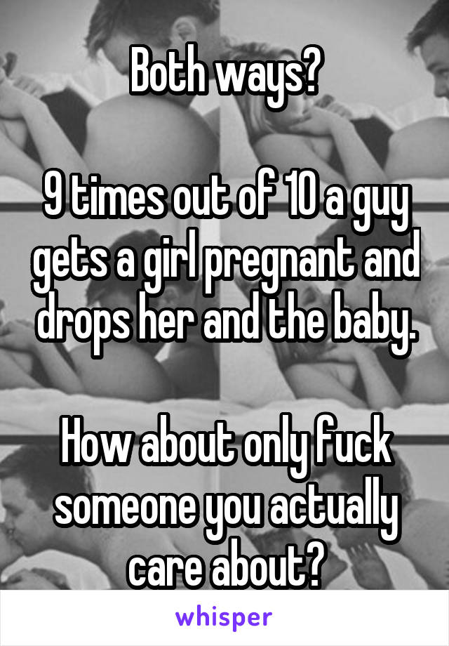 Both ways?

9 times out of 10 a guy gets a girl pregnant and drops her and the baby.

How about only fuck someone you actually care about?