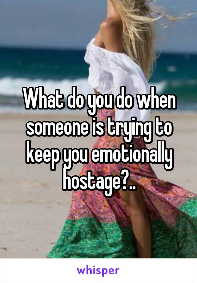 What do you do when someone is trying to keep you emotionally hostage?..