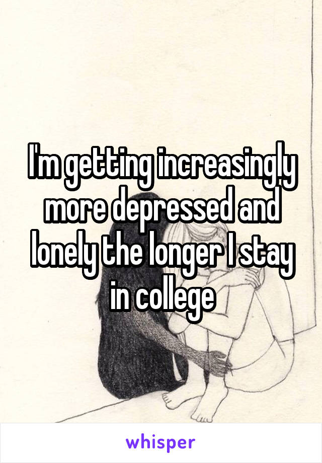 I'm getting increasingly more depressed and lonely the longer I stay in college