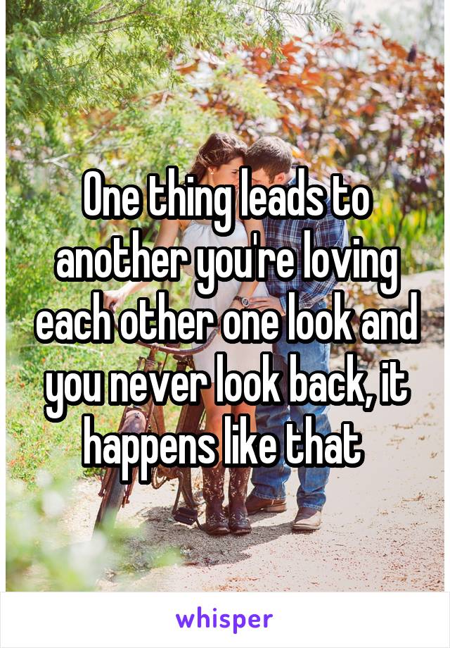 One thing leads to another you're loving each other one look and you never look back, it happens like that 
