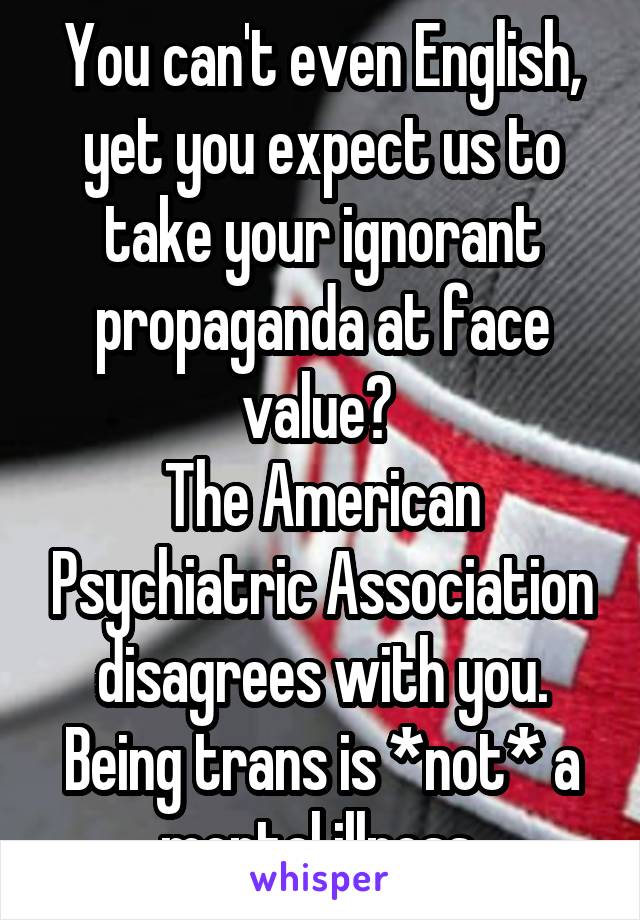 You can't even English, yet you expect us to take your ignorant propaganda at face value? 
The American Psychiatric Association disagrees with you. Being trans is *not* a mental illness 