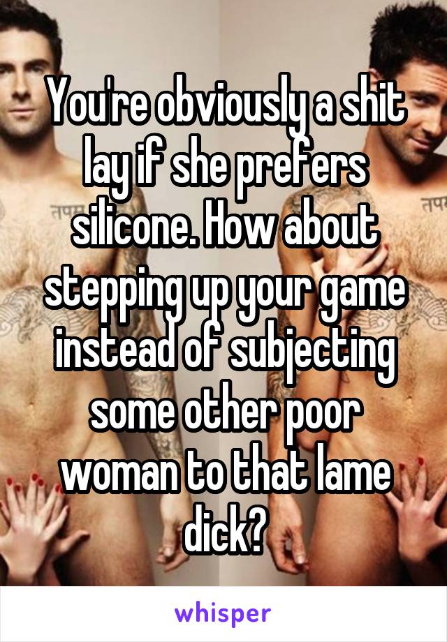 You're obviously a shit lay if she prefers silicone. How about stepping up your game instead of subjecting some other poor woman to that lame dick?