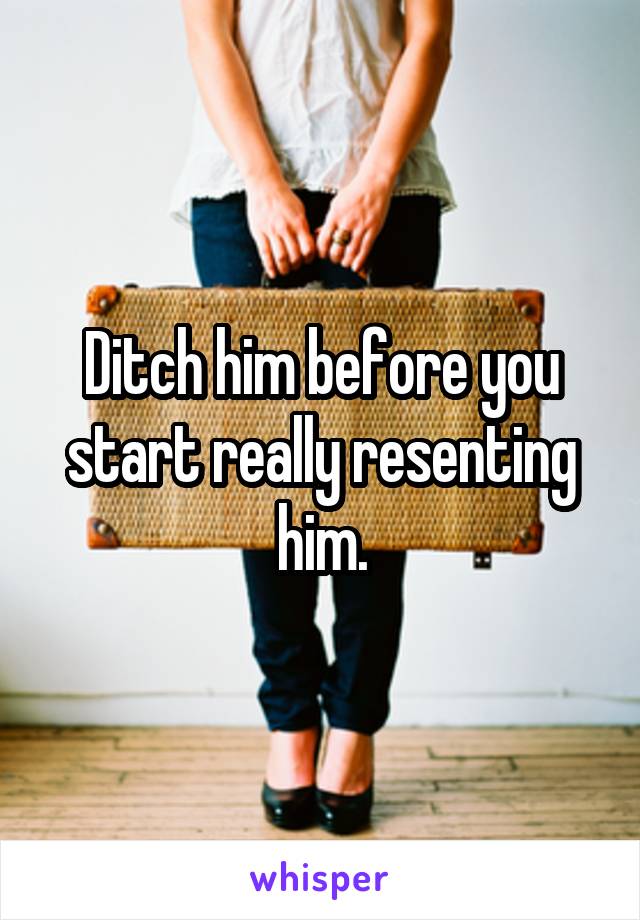 Ditch him before you start really resenting him.