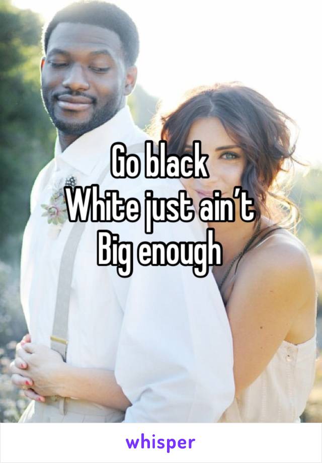 Go black
White just ain’t
Big enough
