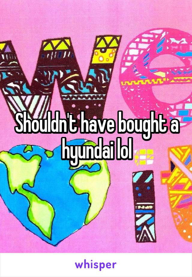 Shouldn't have bought a hyundai lol
