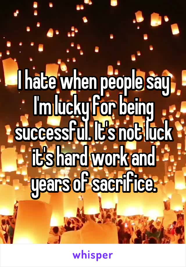 I hate when people say I'm lucky for being successful. It's not luck it's hard work and years of sacrifice.