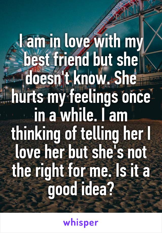 I am in love with my best friend but she doesn't know. She hurts my feelings once in a while. I am thinking of telling her I love her but she's not the right for me. Is it a good idea?