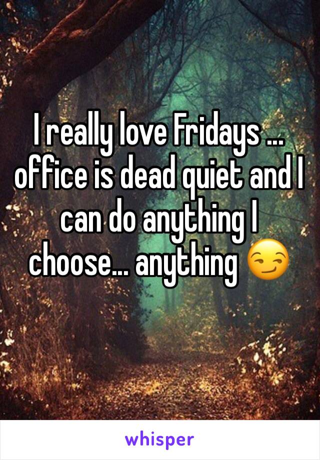 I really love Fridays ... office is dead quiet and I can do anything I choose... anything 😏