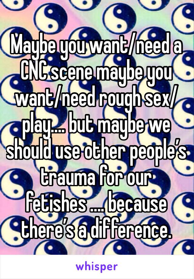 Maybe you want/need a CNC scene maybe you want/need rough sex/play.... but maybe we should use other people’s trauma for our fetishes .... because there’s a difference. 