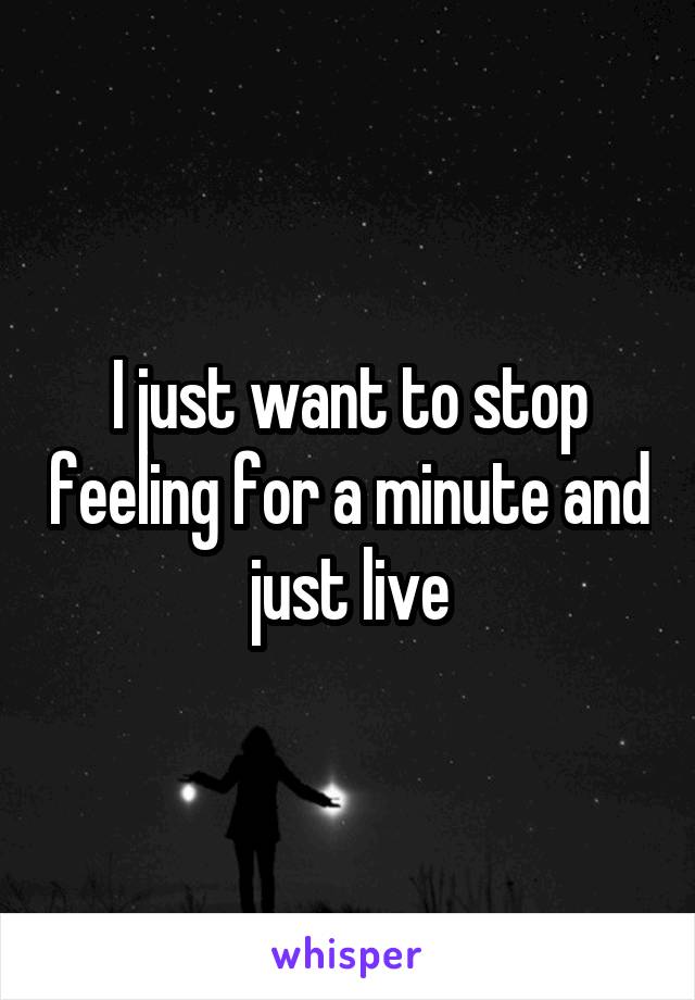 I just want to stop feeling for a minute and just live