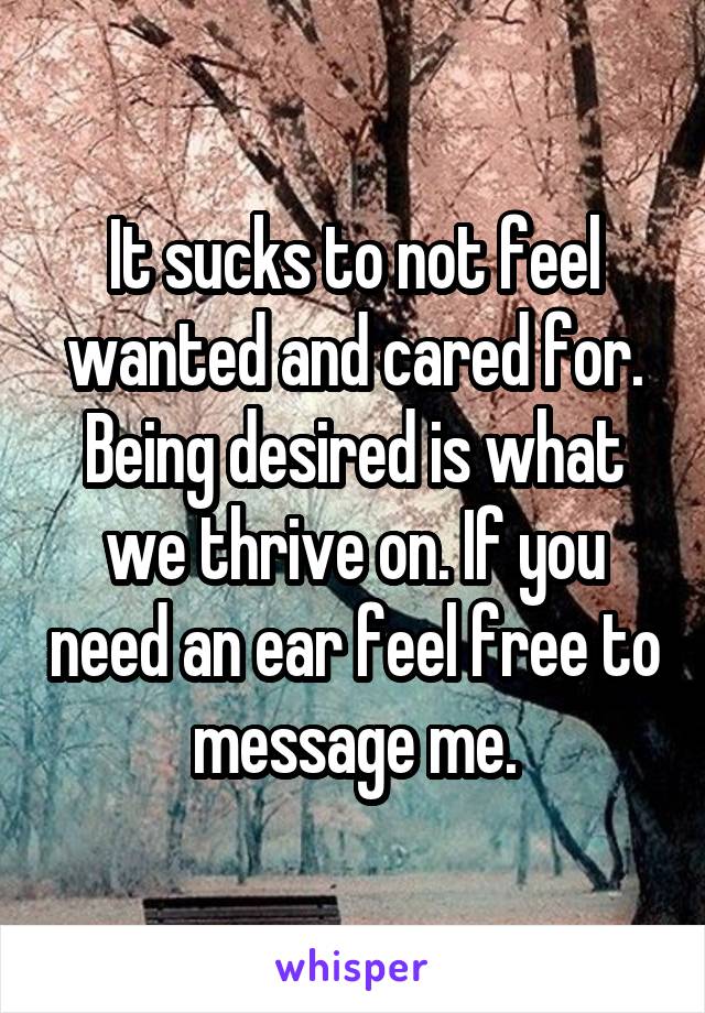 It sucks to not feel wanted and cared for. Being desired is what we thrive on. If you need an ear feel free to message me.