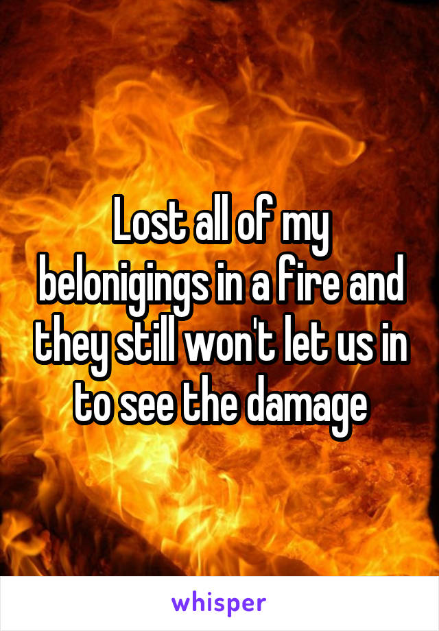 Lost all of my belonigings in a fire and they still won't let us in to see the damage