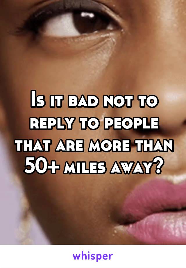 Is it bad not to reply to people that are more than 50+ miles away?