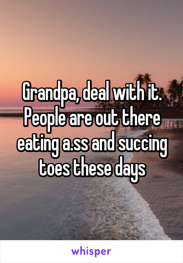 Grandpa, deal with it. People are out there eating a.ss and succing toes these days