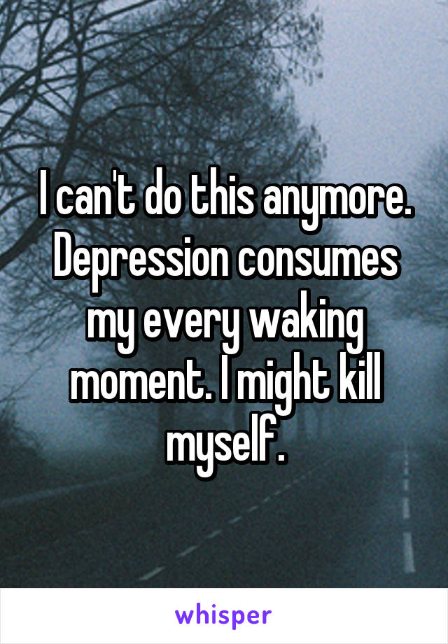 I can't do this anymore. Depression consumes my every waking moment. I might kill myself.