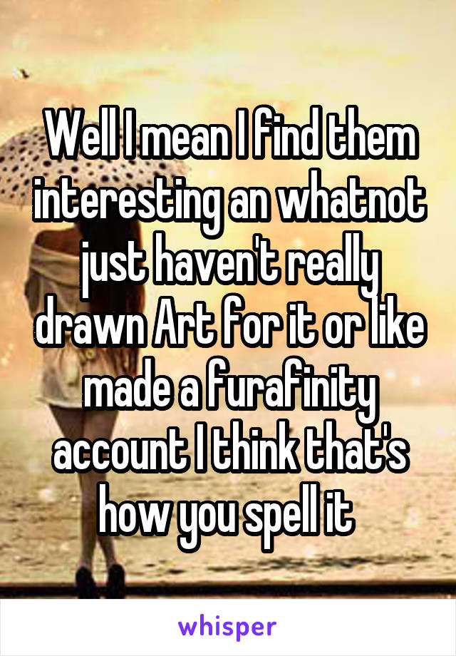 Well I mean I find them interesting an whatnot just haven't really drawn Art for it or like made a furafinity account I think that's how you spell it 