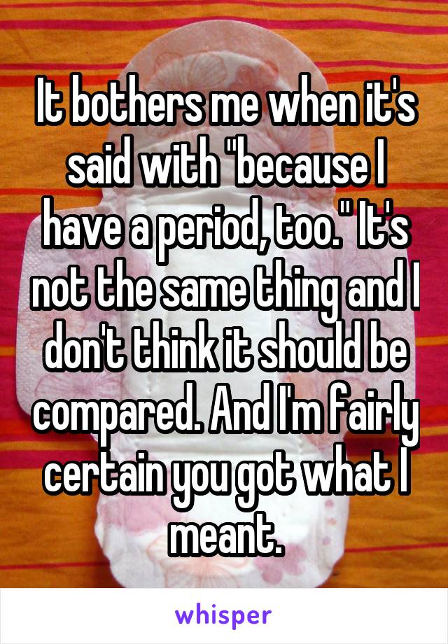 It bothers me when it's said with "because I have a period, too." It's not the same thing and I don't think it should be compared. And I'm fairly certain you got what I meant.