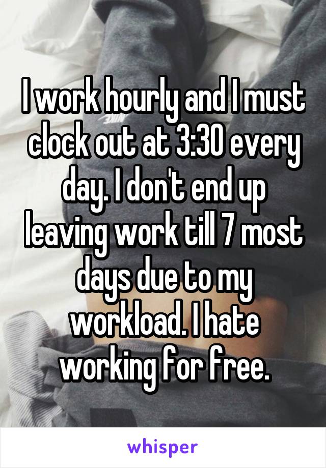 I work hourly and I must clock out at 3:30 every day. I don't end up leaving work till 7 most days due to my workload. I hate working for free.