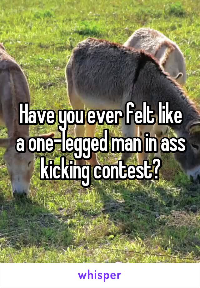 Have you ever felt like a one-legged man in ass kicking contest?