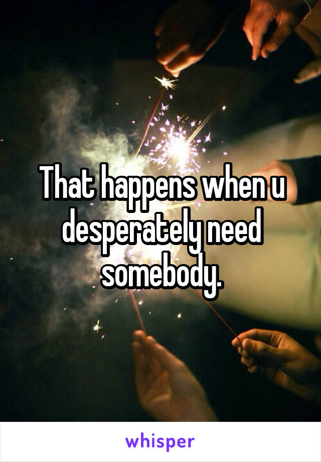 That happens when u desperately need somebody.