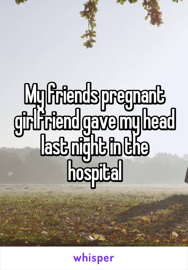 My friends pregnant girlfriend gave my head last night in the hospital