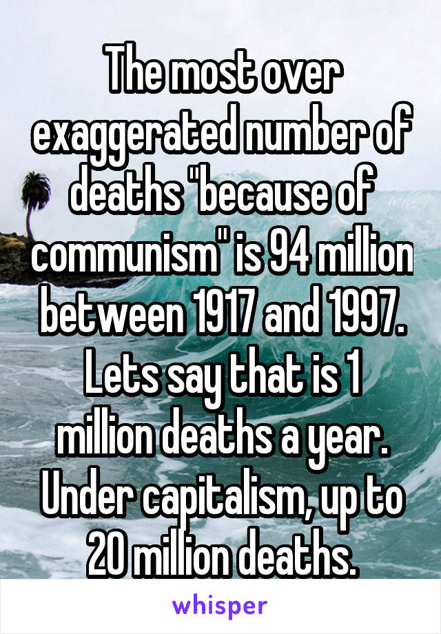 The most over exaggerated number of deaths "because of communism" is 94 million between 1917 and 1997.
Lets say that is 1 million deaths a year. Under capitalism, up to 20 million deaths.