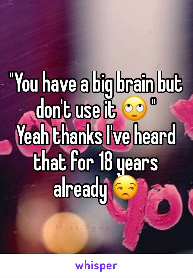 "You have a big brain but don't use it 🙄 " 
Yeah thanks I've heard that for 18 years already 😒 